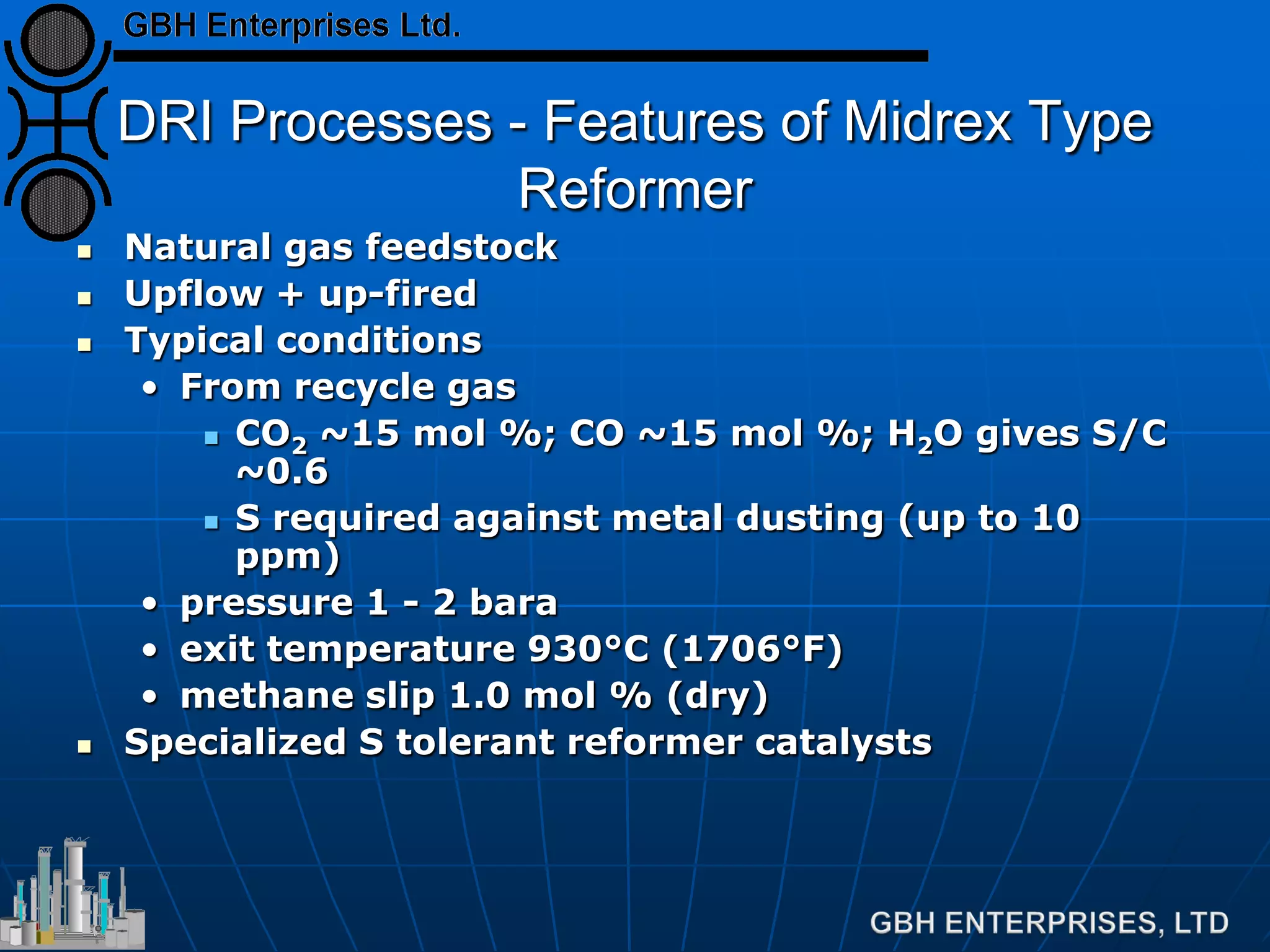 DRI Processes - Features of Midrex Type
Reformer
 Natural gas feedstock
 Upflow + up-fired
 Typical conditions
• From recycle gas
 CO2 ~15 mol %; CO ~15 mol %; H2O gives S/C
~0.6
 S required against metal dusting (up to 10
ppm)
• pressure 1 - 2 bara
• exit temperature 930°C (1706°F)
• methane slip 1.0 mol % (dry)
 Specialized S tolerant reformer catalysts
 