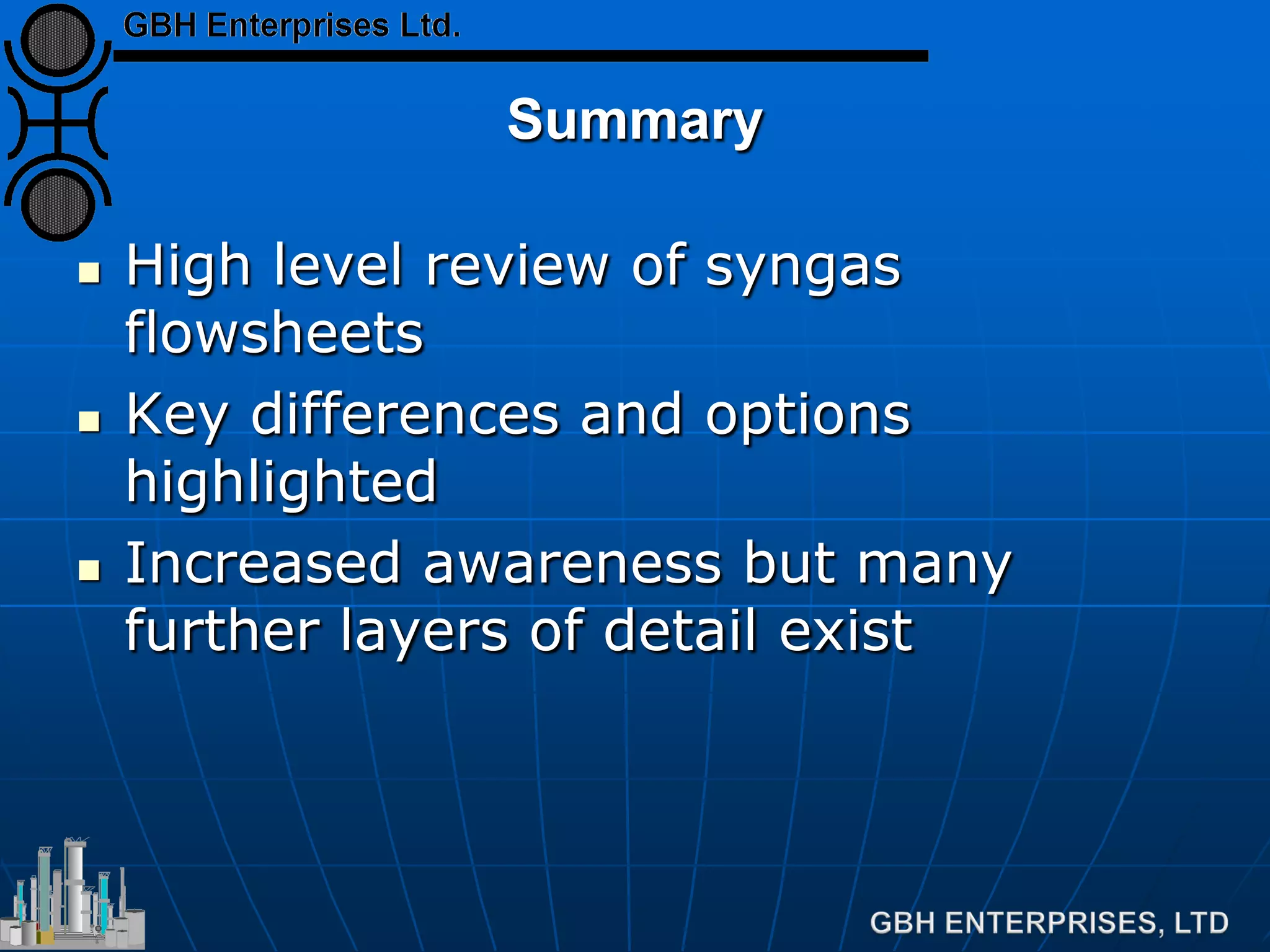 Summary
 High level review of syngas
flowsheets
 Key differences and options
highlighted
 Increased awareness but many
further layers of detail exist
 