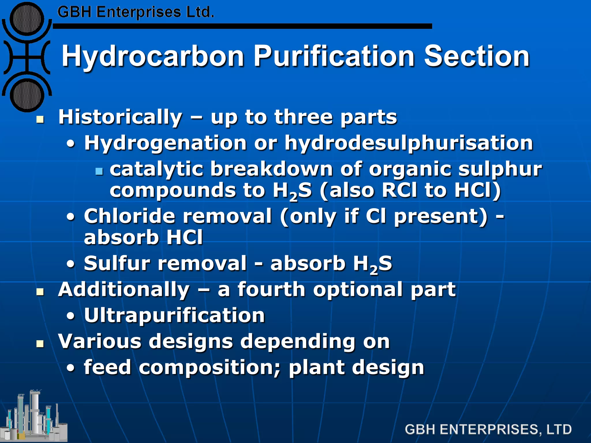 Hydrocarbon Purification Section
 Historically – up to three parts
• Hydrogenation or hydrodesulphurisation
 catalytic breakdown of organic sulphur
compounds to H2S (also RCl to HCl)
• Chloride removal (only if Cl present) -
absorb HCl
• Sulfur removal - absorb H2S
 Additionally – a fourth optional part
• Ultrapurification
 Various designs depending on
• feed composition; plant design
 