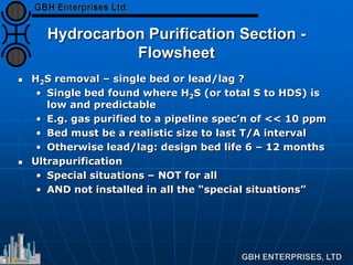 Hydrocarbon Purification Section -
Flowsheet
 H2S removal – single bed or lead/lag ?
• Single bed found where H2S (or total S to HDS) is
low and predictable
• E.g. gas purified to a pipeline spec’n of << 10 ppm
• Bed must be a realistic size to last T/A interval
• Otherwise lead/lag: design bed life 6 – 12 months
 Ultrapurification
• Special situations – NOT for all
• AND not installed in all the “special situations”
 