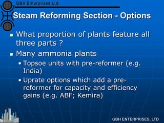 Steam Reforming Section - Options
 What proportion of plants feature all
three parts ?
 Many ammonia plants
• Topsoe units with pre-reformer (e.g.
India)
• Uprate options which add a pre-
reformer for capacity and efficiency
gains (e.g. ABF; Kemira)
 