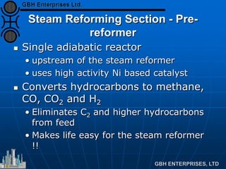 Steam Reforming Section - Pre-
reformer
 Single adiabatic reactor
• upstream of the steam reformer
• uses high activity Ni based catalyst
 Converts hydrocarbons to methane,
CO, CO2 and H2
• Eliminates C2 and higher hydrocarbons
from feed
• Makes life easy for the steam reformer
!!
 