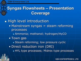 Syngas Flowsheets – Presentation
Coverage
 High level introduction
• Mainstream syngas = steam reforming
processes
 Ammonia; methanol; hydrogen/HyCO
• Town gas
 Steam reforming; low pressure cyclic
• Direct reduction iron (DRI)
 HYL type processes; Midrex type processes
 