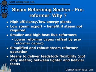 Steam Reforming Section - Pre-
reformer: Why ?
 High efficiency/low energy plants
 Low steam export – benefit if steam not
required
 Smaller and high heat flux reformers
• Lower reformer capex (offset by pre-
reformer capex)
 Simplified and robust steam reformer
operation
 Means to deliver feedstock flexibility (not
only means) between lighter and heavier
feeds
 