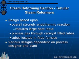 Steam Reforming Section - Tubular
Steam Reformers
 Design based upon
• overall strongly endothermic reaction
 requires large heat input
• process gas through catalyst filled tubes
• tubes located in fired furnace
 Various designs dependent on process
designer and plant
 