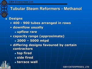 Tubular Steam Reformers - Methanol
 Designs
• 400 - 900 tubes arranged in rows
• downflow usually
 upflow rare
• capacity range (approximate)
 2000 – 5000 mtpd
• differing designs favoured by certain
contractors
 top fired
 side fired
 terrace wall
 