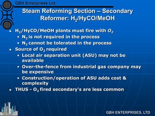 Steam Reforming Section – Secondary
Reformer: H2/HyCO/MeOH
 H2/HyCO/MeOH plants must fire with O2
• N2 is not required in the process
• N2 cannot be tolerated in the process
 Source of O2 required
• Local air separation unit (ASU) may not be
available
• Over-the-fence from industrial gas company may
be expensive
• Construction/operation of ASU adds cost &
complexity
 THUS - O2 fired secondary's are less common
 