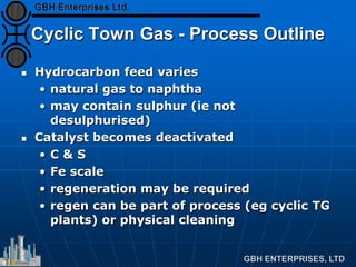 Cyclic Town Gas - Process Outline
 Hydrocarbon feed varies
• natural gas to naphtha
• may contain sulphur (ie not
desulphurised)
 Catalyst becomes deactivated
• C & S
• Fe scale
• regeneration may be required
• regen can be part of process (eg cyclic TG
plants) or physical cleaning
 