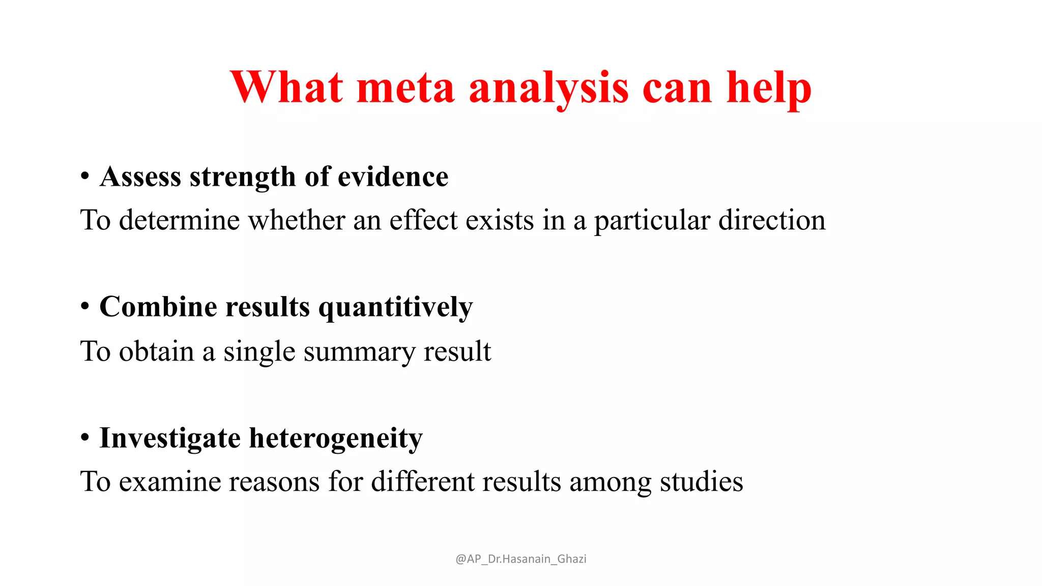 What meta analysis can help
• Assess strength of evidence
To determine whether an effect exists in a particular direction
• Combine results quantitively
To obtain a single summary result
• Investigate heterogeneity
To examine reasons for different results among studies
@AP_Dr.Hasanain_Ghazi
 