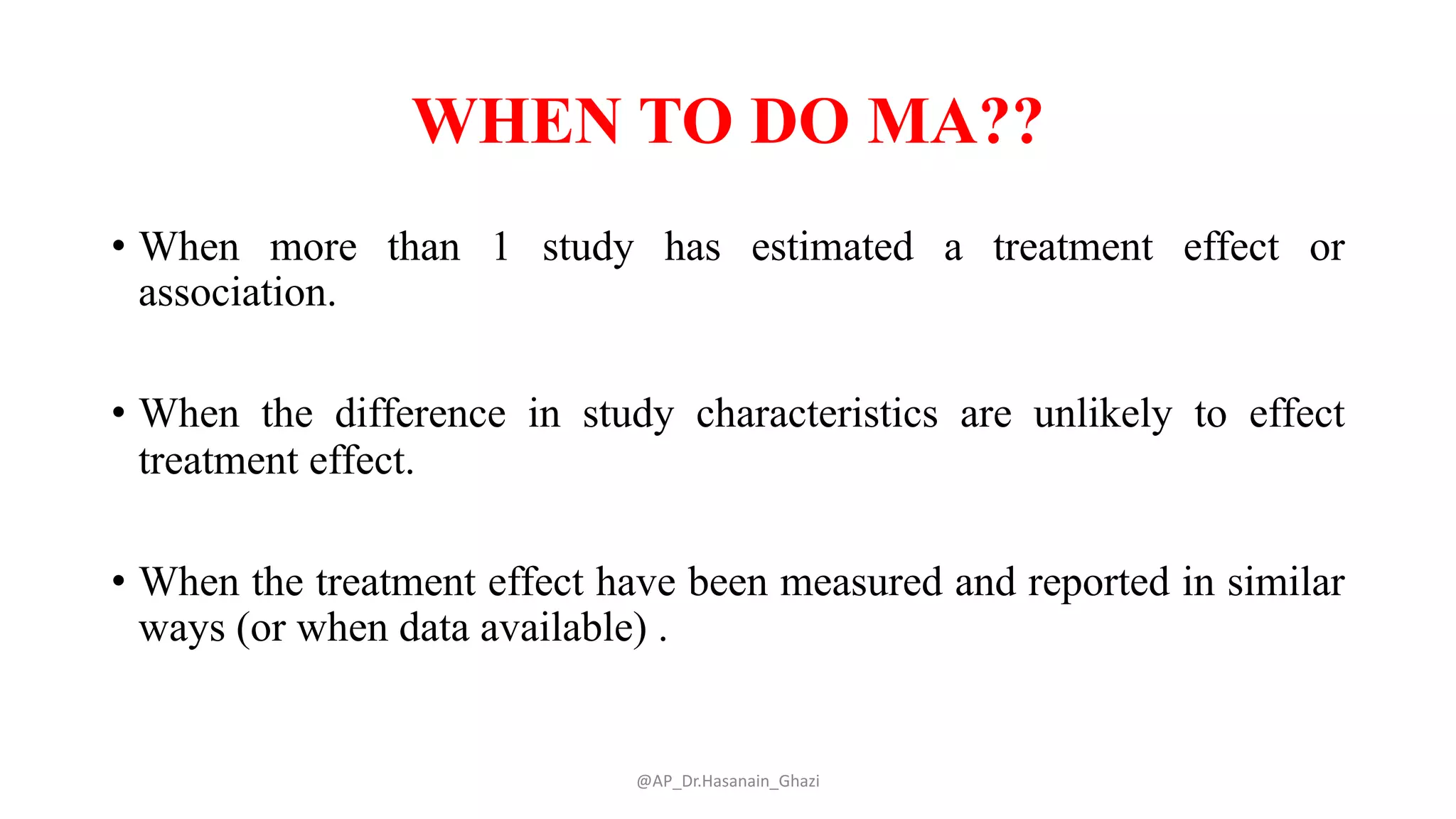 WHEN TO DO MA??
• When more than 1 study has estimated a treatment effect or
association.
• When the difference in study characteristics are unlikely to effect
treatment effect.
• When the treatment effect have been measured and reported in similar
ways (or when data available) .
@AP_Dr.Hasanain_Ghazi
 