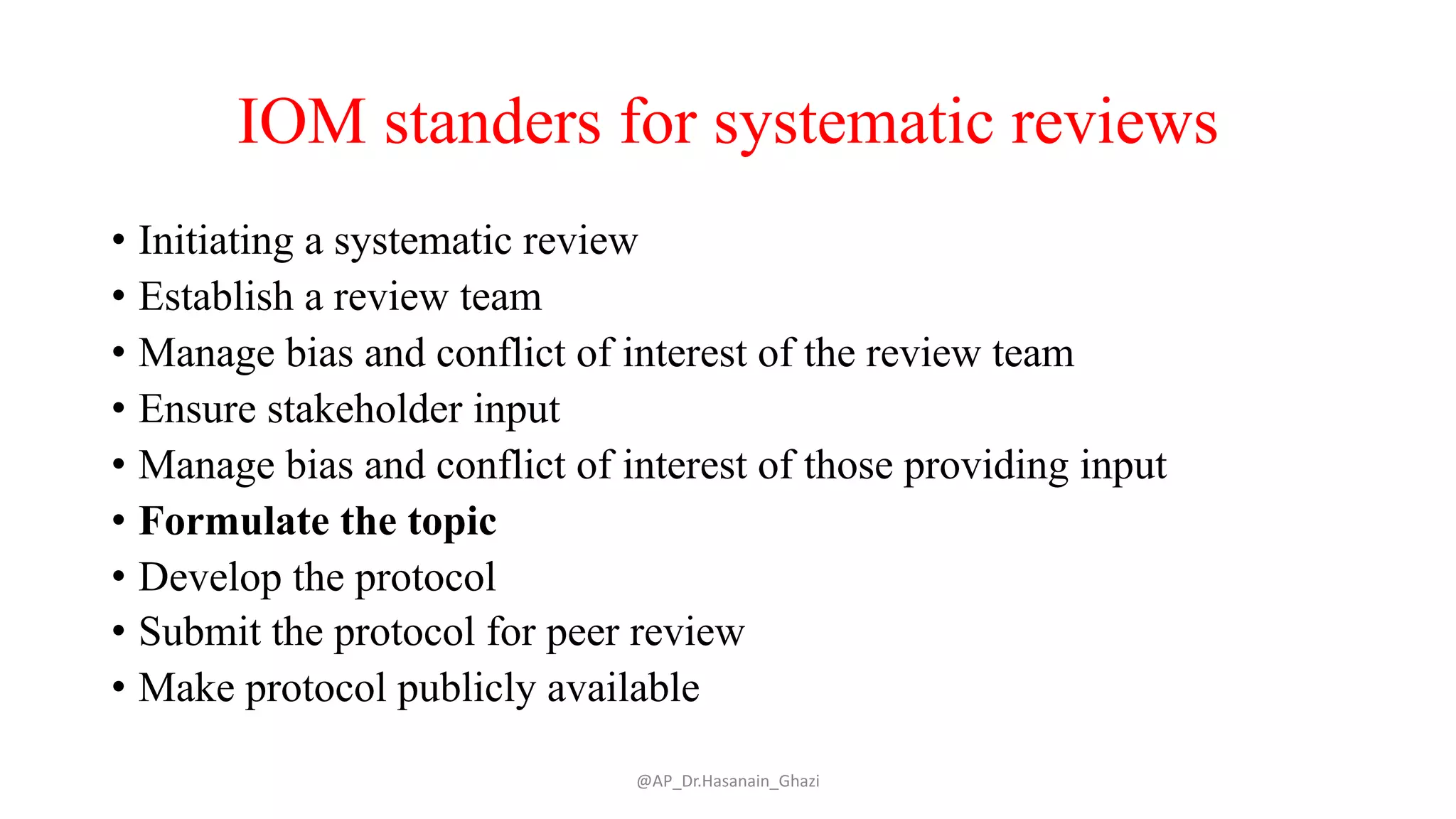IOM standers for systematic reviews
• Initiating a systematic review
• Establish a review team
• Manage bias and conflict of interest of the review team
• Ensure stakeholder input
• Manage bias and conflict of interest of those providing input
• Formulate the topic
• Develop the protocol
• Submit the protocol for peer review
• Make protocol publicly available
@AP_Dr.Hasanain_Ghazi
 