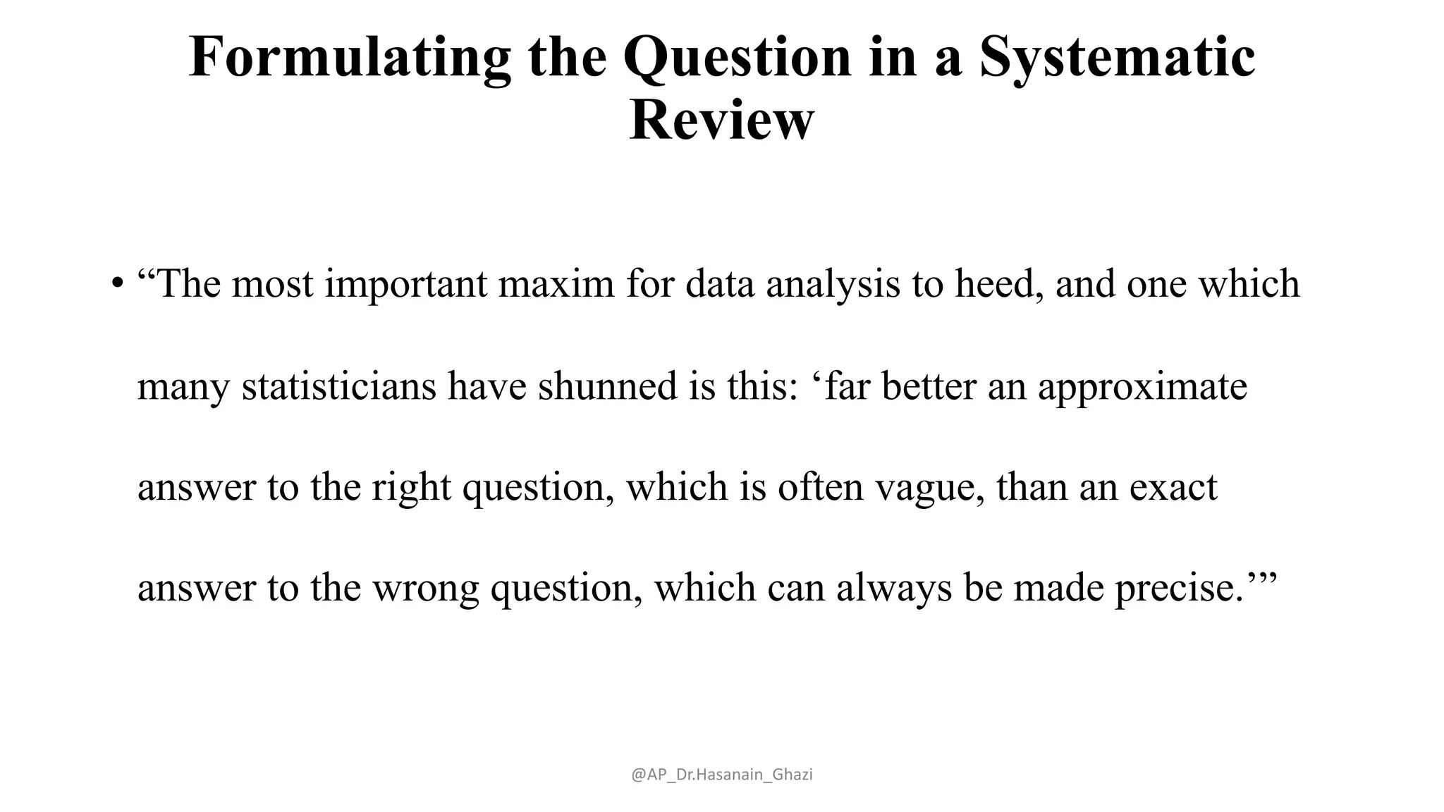 Formulating the Question in a Systematic
Review
• “The most important maxim for data analysis to heed, and one which
many statisticians have shunned is this: ‘far better an approximate
answer to the right question, which is often vague, than an exact
answer to the wrong question, which can always be made precise.’”
@AP_Dr.Hasanain_Ghazi
 