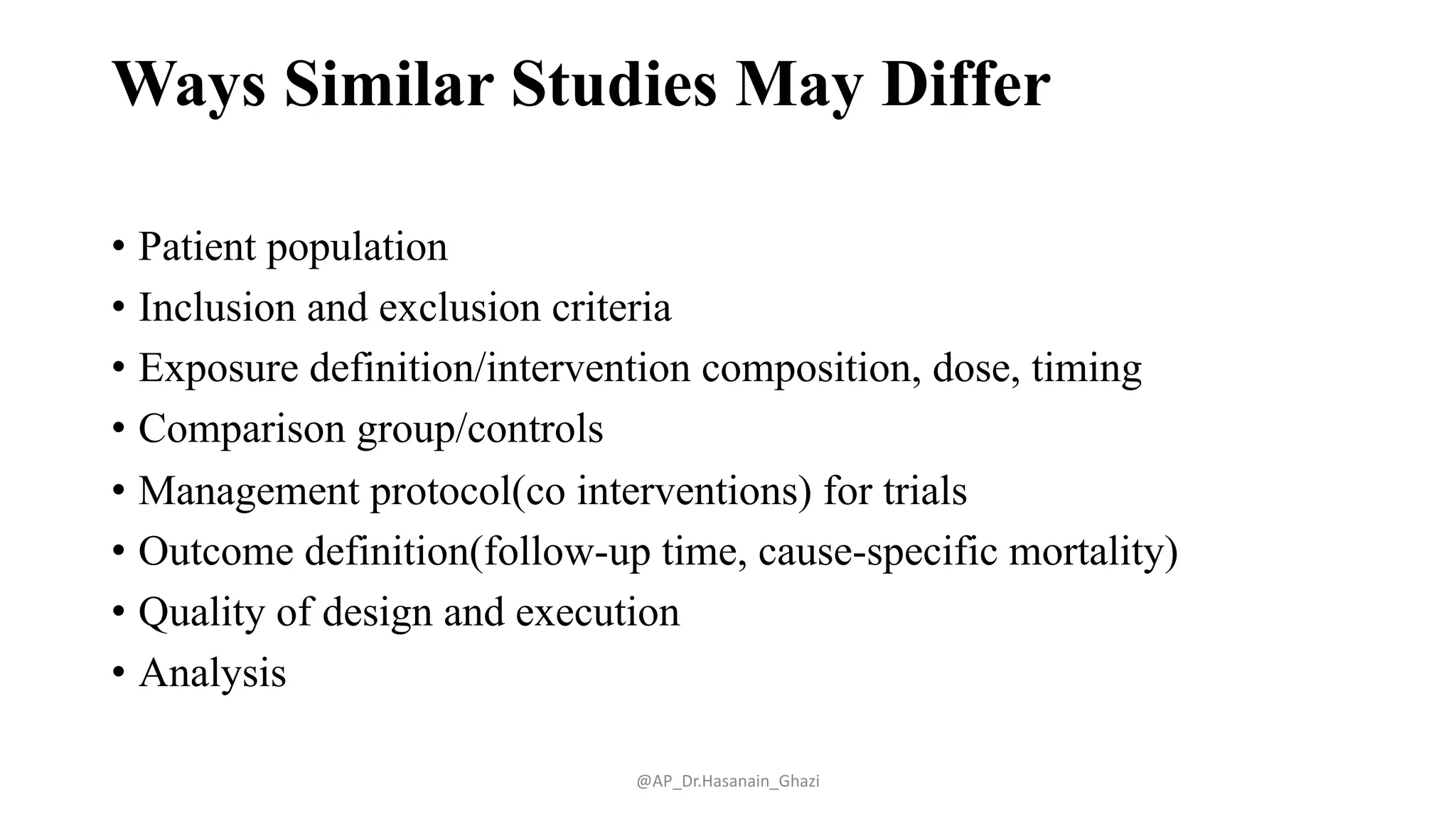 Ways Similar Studies May Differ
• Patient population
• Inclusion and exclusion criteria
• Exposure definition/intervention composition, dose, timing
• Comparison group/controls
• Management protocol(co interventions) for trials
• Outcome definition(follow-up time, cause-specific mortality)
• Quality of design and execution
• Analysis
@AP_Dr.Hasanain_Ghazi
 