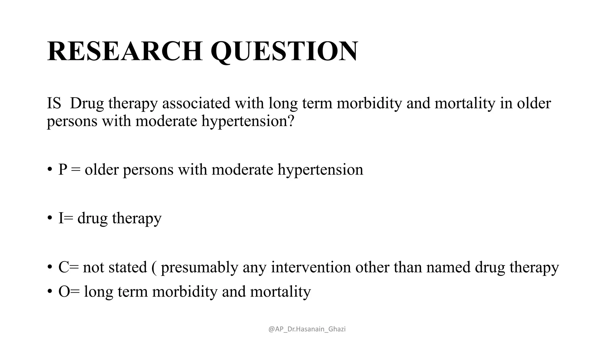 RESEARCH QUESTION
IS Drug therapy associated with long term morbidity and mortality in older
persons with moderate hypertension?
• P = older persons with moderate hypertension
• I= drug therapy
• C= not stated ( presumably any intervention other than named drug therapy
• O= long term morbidity and mortality
@AP_Dr.Hasanain_Ghazi
 