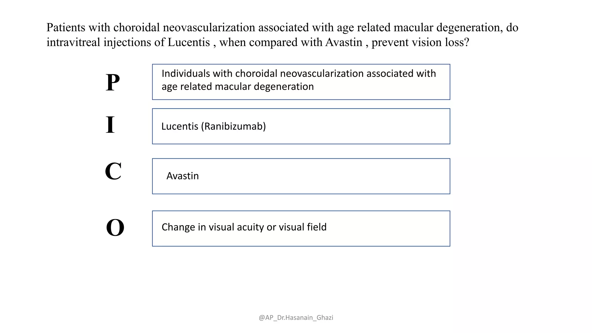 @AP_Dr.Hasanain_Ghazi
Patients with choroidal neovascularization associated with age related macular degeneration, do
intravitreal injections of Lucentis , when compared with Avastin , prevent vision loss?
Individuals with choroidal neovascularization associated with
age related macular degeneration
Lucentis (Ranibizumab)
Avastin
Change in visual acuity or visual field
P
I
C
O
 