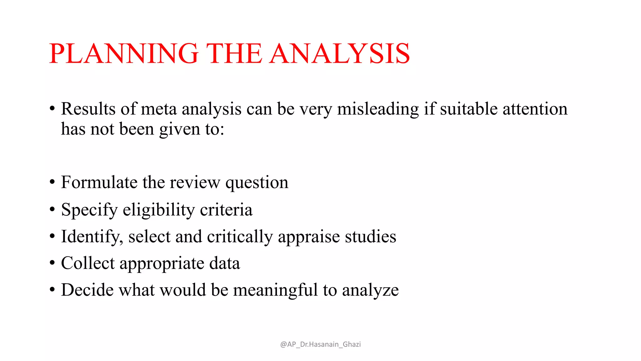 PLANNING THE ANALYSIS
• Results of meta analysis can be very misleading if suitable attention
has not been given to:
• Formulate the review question
• Specify eligibility criteria
• Identify, select and critically appraise studies
• Collect appropriate data
• Decide what would be meaningful to analyze
@AP_Dr.Hasanain_Ghazi
 