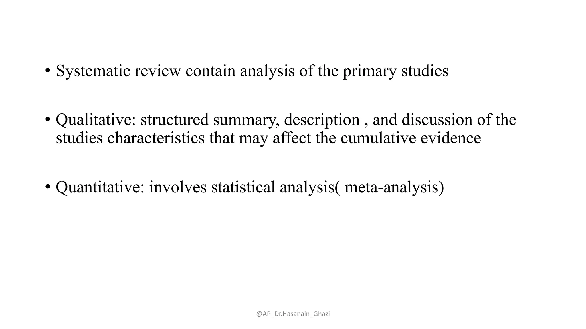 • Systematic review contain analysis of the primary studies
• Qualitative: structured summary, description , and discussion of the
studies characteristics that may affect the cumulative evidence
• Quantitative: involves statistical analysis( meta-analysis)
@AP_Dr.Hasanain_Ghazi
 