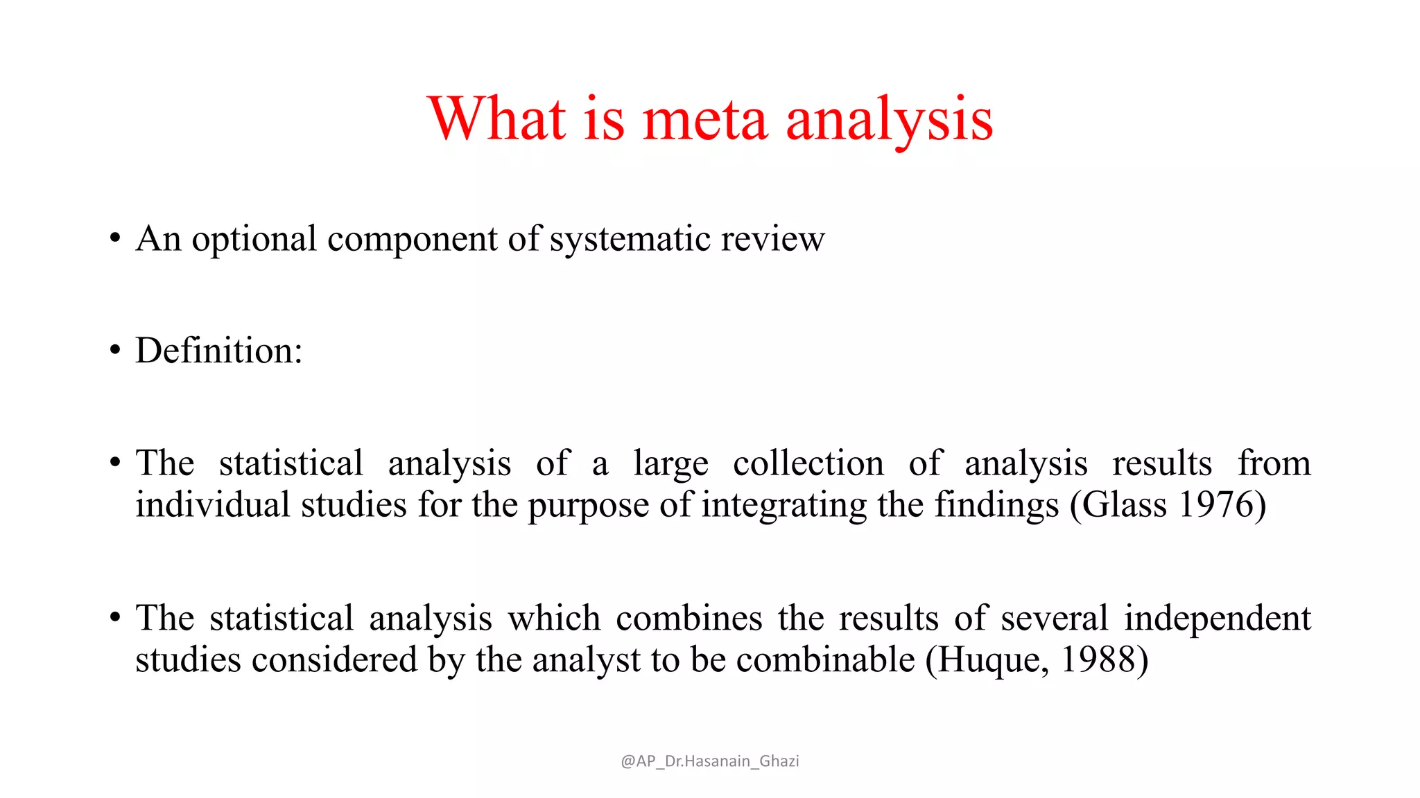 What is meta analysis
• An optional component of systematic review
• Definition:
• The statistical analysis of a large collection of analysis results from
individual studies for the purpose of integrating the findings (Glass 1976)
• The statistical analysis which combines the results of several independent
studies considered by the analyst to be combinable (Huque, 1988)
@AP_Dr.Hasanain_Ghazi
 