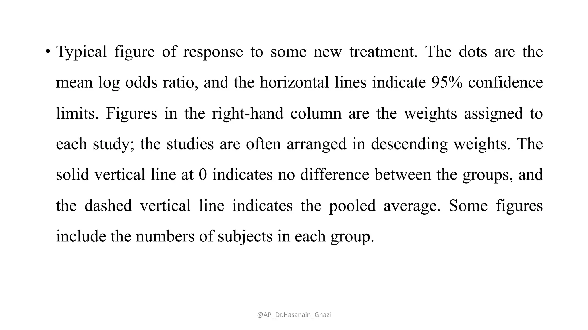 • Typical figure of response to some new treatment. The dots are the
mean log odds ratio, and the horizontal lines indicate 95% confidence
limits. Figures in the right-hand column are the weights assigned to
each study; the studies are often arranged in descending weights. The
solid vertical line at 0 indicates no difference between the groups, and
the dashed vertical line indicates the pooled average. Some figures
include the numbers of subjects in each group.
@AP_Dr.Hasanain_Ghazi
 