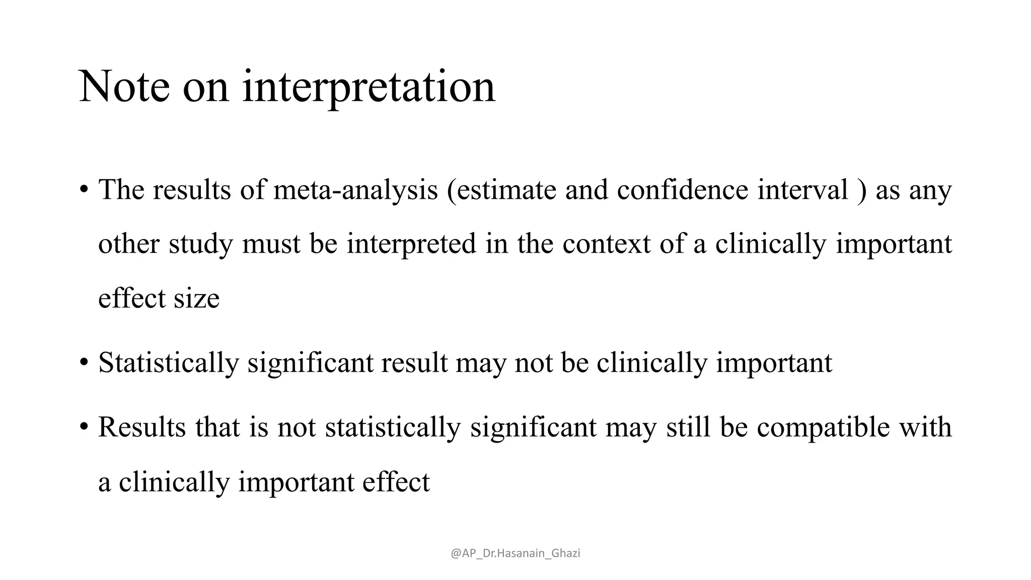 Note on interpretation
• The results of meta-analysis (estimate and confidence interval ) as any
other study must be interpreted in the context of a clinically important
effect size
• Statistically significant result may not be clinically important
• Results that is not statistically significant may still be compatible with
a clinically important effect
@AP_Dr.Hasanain_Ghazi
 