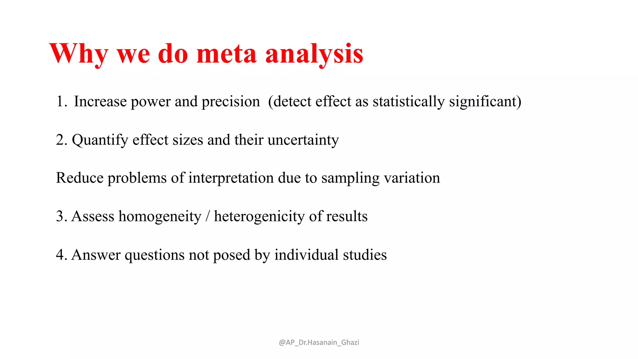 Why we do meta analysis
@AP_Dr.Hasanain_Ghazi
1. Increase power and precision (detect effect as statistically significant)
2. Quantify effect sizes and their uncertainty
Reduce problems of interpretation due to sampling variation
3. Assess homogeneity / heterogenicity of results
4. Answer questions not posed by individual studies
 
