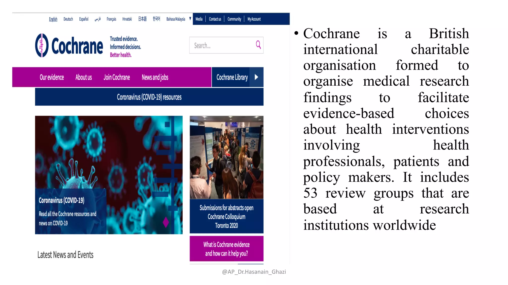 • Cochrane is a British
international charitable
organisation formed to
organise medical research
findings to facilitate
evidence-based choices
about health interventions
involving health
professionals, patients and
policy makers. It includes
53 review groups that are
based at research
institutions worldwide
@AP_Dr.Hasanain_Ghazi
 
