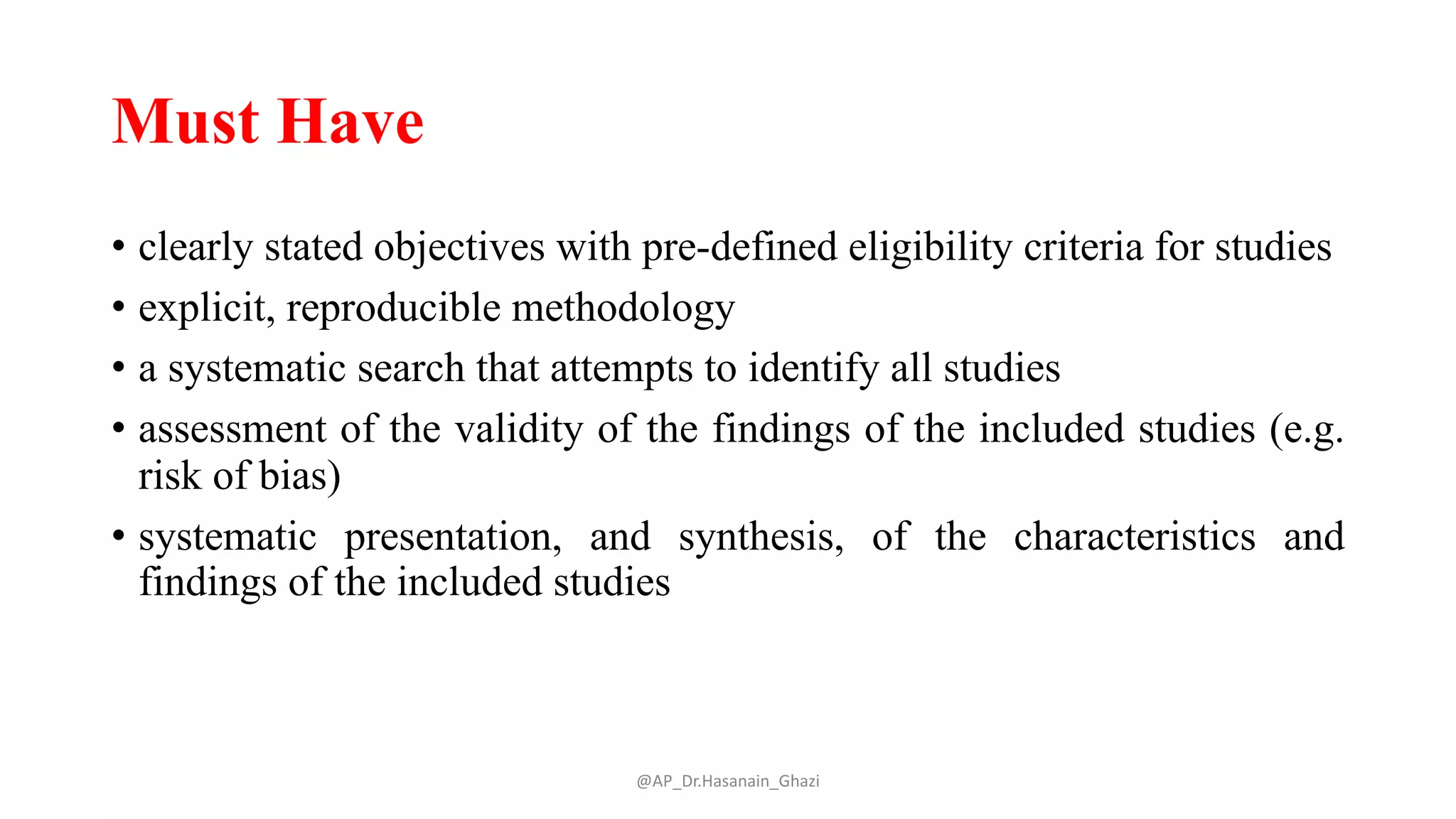 Must Have
• clearly stated objectives with pre-defined eligibility criteria for studies
• explicit, reproducible methodology
• a systematic search that attempts to identify all studies
• assessment of the validity of the findings of the included studies (e.g.
risk of bias)
• systematic presentation, and synthesis, of the characteristics and
findings of the included studies
@AP_Dr.Hasanain_Ghazi
 