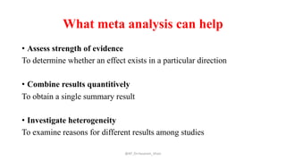 What meta analysis can help
• Assess strength of evidence
To determine whether an effect exists in a particular direction
• Combine results quantitively
To obtain a single summary result
• Investigate heterogeneity
To examine reasons for different results among studies
@AP_Dr.Hasanain_Ghazi
 