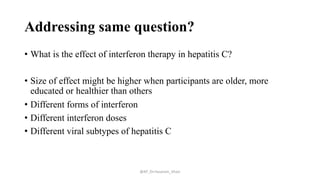 Addressing same question?
• What is the effect of interferon therapy in hepatitis C?
• Size of effect might be higher when participants are older, more
educated or healthier than others
• Different forms of interferon
• Different interferon doses
• Different viral subtypes of hepatitis C
@AP_Dr.Hasanain_Ghazi
 