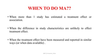 WHEN TO DO MA??
• When more than 1 study has estimated a treatment effect or
association.
• When the difference in study characteristics are unlikely to effect
treatment effect.
• When the treatment effect have been measured and reported in similar
ways (or when data available) .
@AP_Dr.Hasanain_Ghazi
 