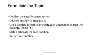 Formulate the Topic
• Confirm the need for a new review
• Develop an analytic framework
• Use a standard format to articulate each question of interest For
example, PICO(TS)
• State a rationale for each question
• Refine each question
@AP_Dr.Hasanain_Ghazi
 