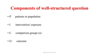 Components of well-structured question
• P patients or population
• I intervention/ exposure
• C comparison groups (s)
• O outcome
@AP_Dr.Hasanain_Ghazi
 