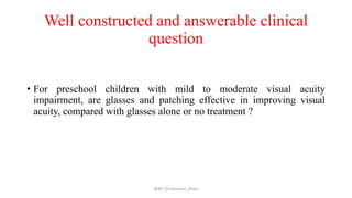 Well constructed and answerable clinical
question
• For preschool children with mild to moderate visual acuity
impairment, are glasses and patching effective in improving visual
acuity, compared with glasses alone or no treatment ?
@AP_Dr.Hasanain_Ghazi
 