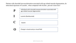 @AP_Dr.Hasanain_Ghazi
Patients with choroidal neovascularization associated with age related macular degeneration, do
intravitreal injections of Lucentis , when compared with Avastin , prevent vision loss?
Individuals with choroidal neovascularization associated with
age related macular degeneration
Lucentis (Ranibizumab)
Avastin
Change in visual acuity or visual field
P
I
C
O
 