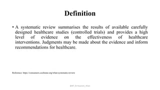 Definition
• A systematic review summarises the results of available carefully
designed healthcare studies (controlled trials) and provides a high
level of evidence on the effectiveness of healthcare
interventions. Judgments may be made about the evidence and inform
recommendations for healthcare.
Reference: https://consumers.cochrane.org/what-systematic-review
@AP_Dr.Hasanain_Ghazi
 