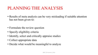 PLANNING THE ANALYSIS
• Results of meta analysis can be very misleading if suitable attention
has not been given to:
• Formulate the review question
• Specify eligibility criteria
• Identify, select and critically appraise studies
• Collect appropriate data
• Decide what would be meaningful to analyze
@AP_Dr.Hasanain_Ghazi
 