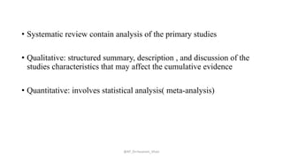 • Systematic review contain analysis of the primary studies
• Qualitative: structured summary, description , and discussion of the
studies characteristics that may affect the cumulative evidence
• Quantitative: involves statistical analysis( meta-analysis)
@AP_Dr.Hasanain_Ghazi
 