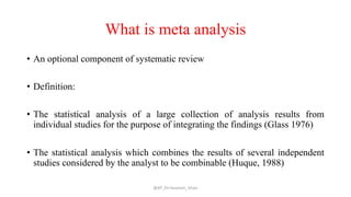 What is meta analysis
• An optional component of systematic review
• Definition:
• The statistical analysis of a large collection of analysis results from
individual studies for the purpose of integrating the findings (Glass 1976)
• The statistical analysis which combines the results of several independent
studies considered by the analyst to be combinable (Huque, 1988)
@AP_Dr.Hasanain_Ghazi
 