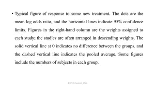 • Typical figure of response to some new treatment. The dots are the
mean log odds ratio, and the horizontal lines indicate 95% confidence
limits. Figures in the right-hand column are the weights assigned to
each study; the studies are often arranged in descending weights. The
solid vertical line at 0 indicates no difference between the groups, and
the dashed vertical line indicates the pooled average. Some figures
include the numbers of subjects in each group.
@AP_Dr.Hasanain_Ghazi
 
