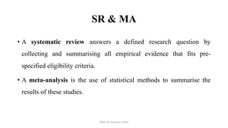 SR & MA
• A systematic review answers a defined research question by
collecting and summarising all empirical evidence that fits pre-
specified eligibility criteria.
• A meta-analysis is the use of statistical methods to summarise the
results of these studies.
@AP_Dr.Hasanain_Ghazi
 