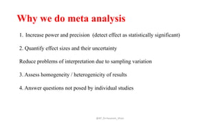 Why we do meta analysis
@AP_Dr.Hasanain_Ghazi
1. Increase power and precision (detect effect as statistically significant)
2. Quantify effect sizes and their uncertainty
Reduce problems of interpretation due to sampling variation
3. Assess homogeneity / heterogenicity of results
4. Answer questions not posed by individual studies
 