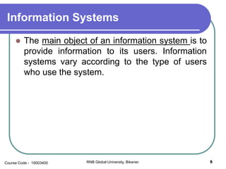 Information Systems
 The main object of an information system is to
provide information to its users. Information
systems vary according to the type of users
who use the system.
5RNB Global University, Bikaner.Course Code - 19003400
 