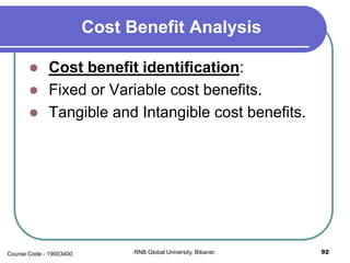 Cost Benefit Analysis
 Cost benefit identification:
 Fixed or Variable cost benefits.
 Tangible and Intangible cost benefits.
92RNB Global University, Bikaner.Course Code - 19003400
 