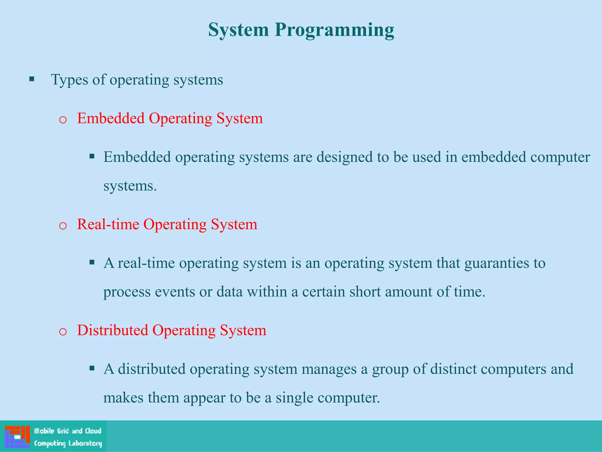 System Programming
 Types of operating systems
o Embedded Operating System
 Embedded operating systems are designed to be used in embedded computer
systems.
o Real-time Operating System
 A real-time operating system is an operating system that guaranties to
process events or data within a certain short amount of time.
o Distributed Operating System
 A distributed operating system manages a group of distinct computers and
makes them appear to be a single computer.
 