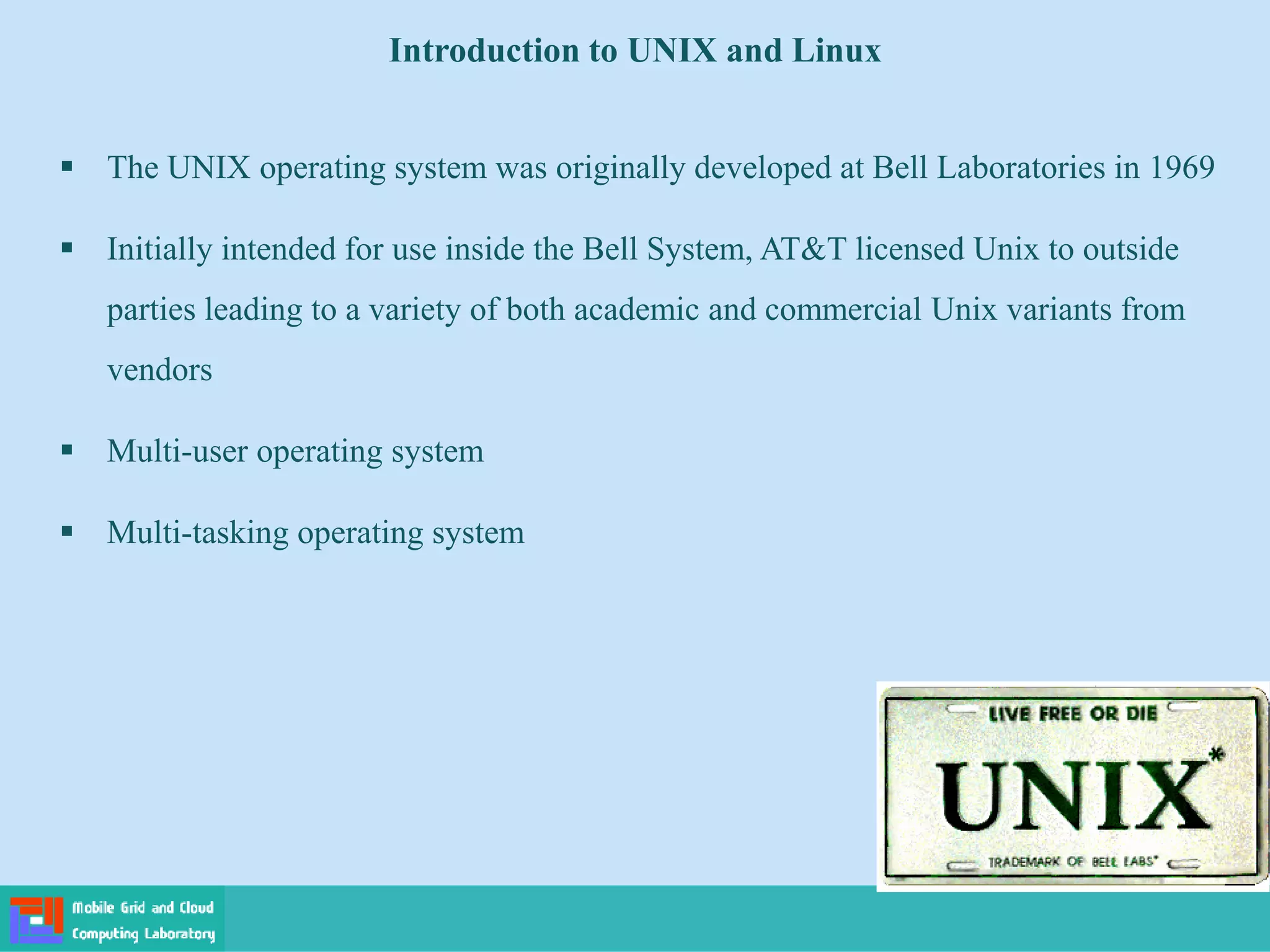 Introduction to UNIX and Linux
 The UNIX operating system was originally developed at Bell Laboratories in 1969
 Initially intended for use inside the Bell System, AT&T licensed Unix to outside
parties leading to a variety of both academic and commercial Unix variants from
vendors
 Multi-user operating system
 Multi-tasking operating system
 