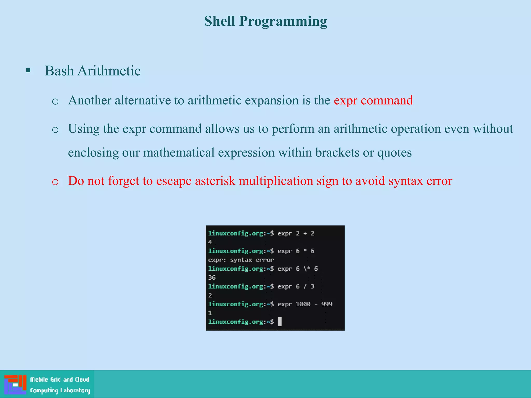 Shell Programming
 Bash Arithmetic
o Another alternative to arithmetic expansion is the expr command
o Using the expr command allows us to perform an arithmetic operation even without
enclosing our mathematical expression within brackets or quotes
o Do not forget to escape asterisk multiplication sign to avoid syntax error
 