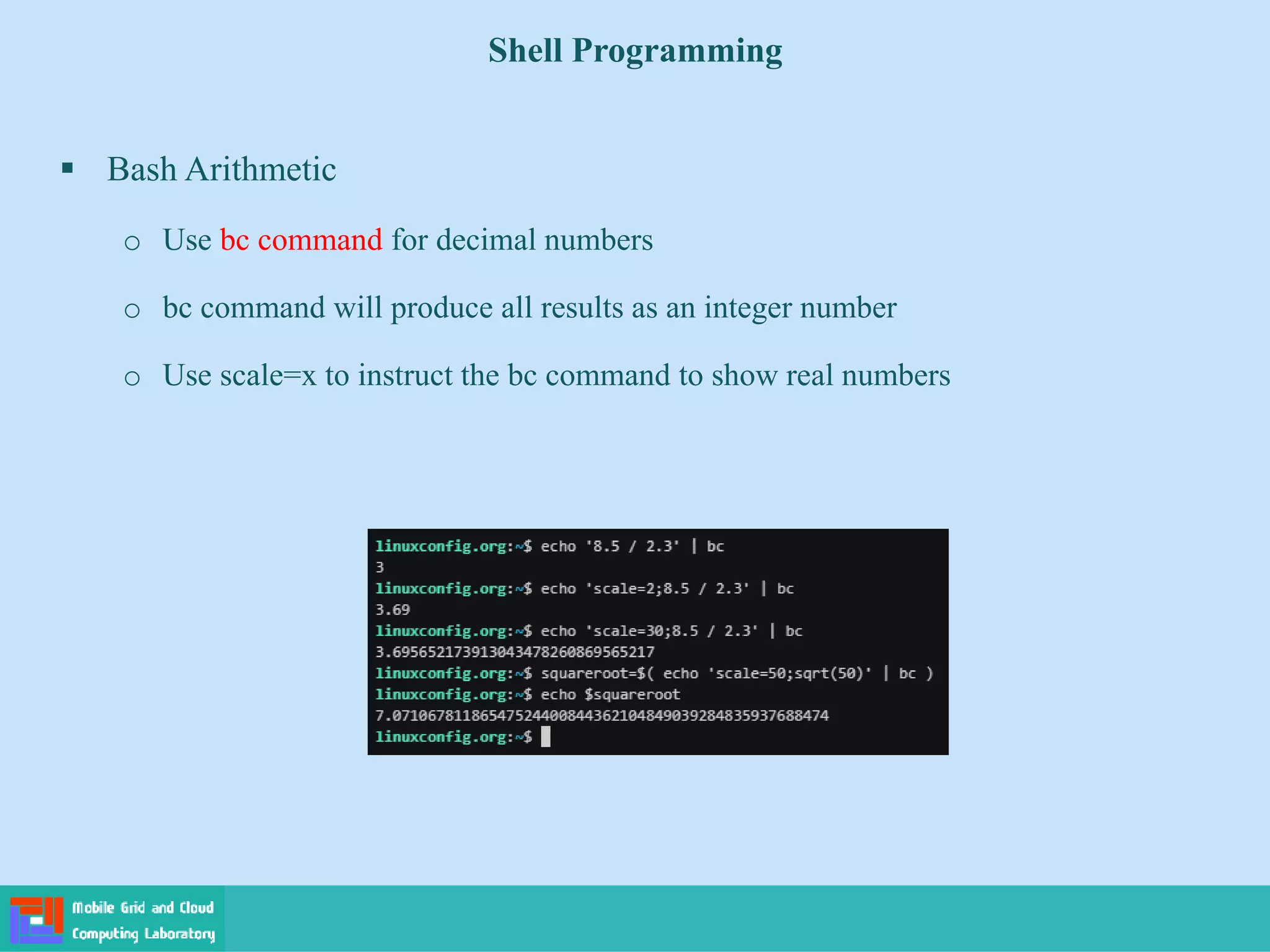 Shell Programming
 Bash Arithmetic
o Use bc command for decimal numbers
o bc command will produce all results as an integer number
o Use scale=x to instruct the bc command to show real numbers
 