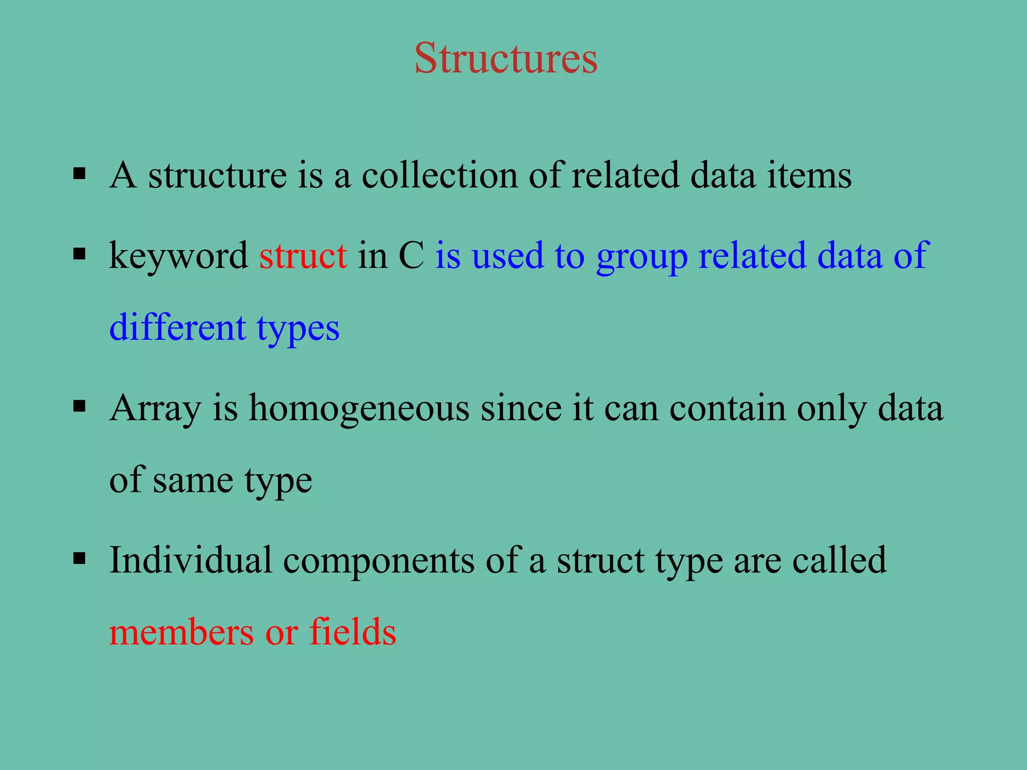 Structures
 A structure is a collection of related data items
 keyword struct in C is used to group related data of
different types
 Array is homogeneous since it can contain only data
of same type
 Individual components of a struct type are called
members or fields
 