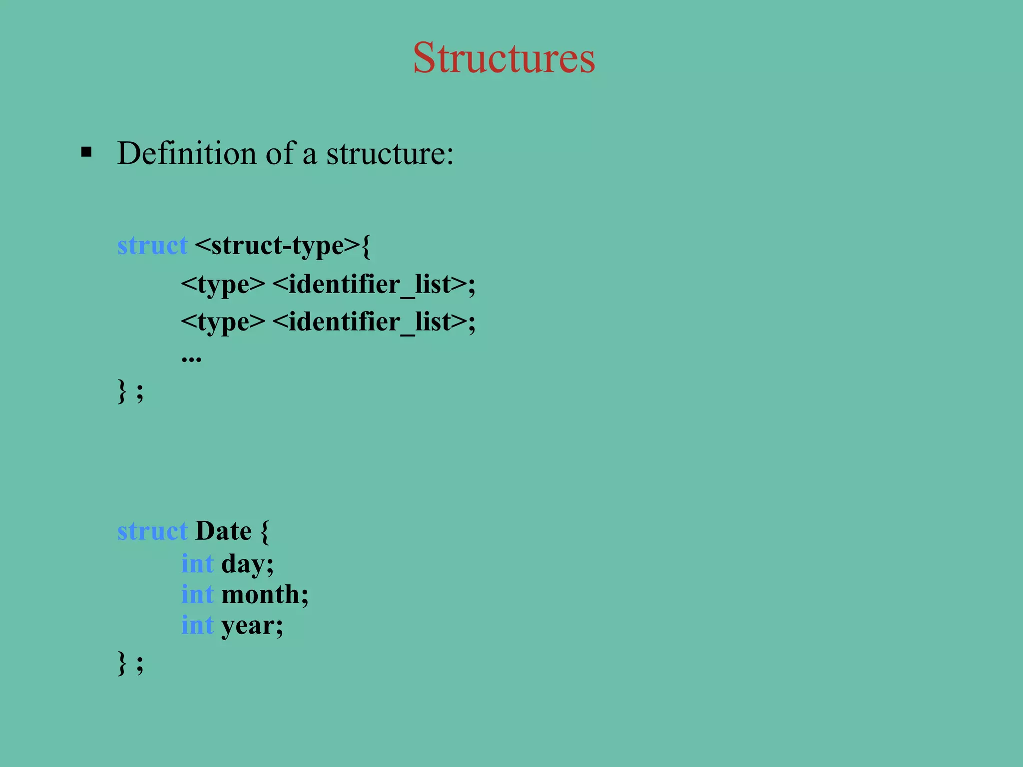  Definition of a structure:
struct <struct-type>{
<type> <identifier_list>;
<type> <identifier_list>;
...
} ;
struct Date {
int day;
int month;
int year;
} ;
Structures
 