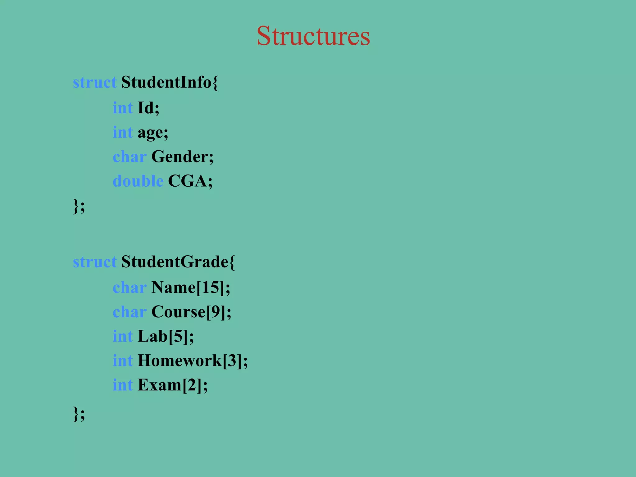 struct StudentInfo{
int Id;
int age;
char Gender;
double CGA;
};
struct StudentGrade{
char Name[15];
char Course[9];
int Lab[5];
int Homework[3];
int Exam[2];
};
Structures
 